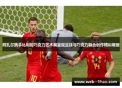 阿扎尔携手比利时巧克力艺术展呈现足球与巧克力融合创作精彩雕塑 阿扎尔携手比利时巧克力艺术展呈现足球与巧克力融合创作精彩雕塑